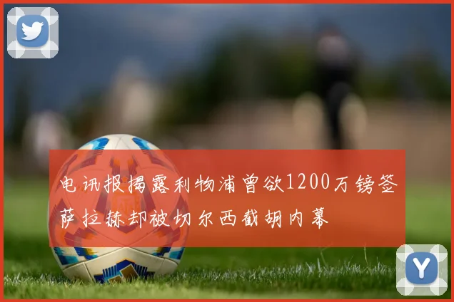电讯报揭露利物浦曾欲1200万镑签萨拉赫却被切尔西截胡内幕