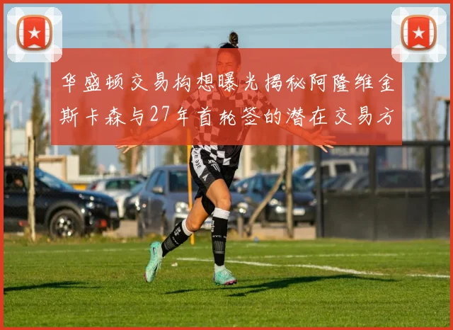 华盛顿交易构想曝光揭秘阿隆维金斯卡森与27年首轮签的潜在交易方案