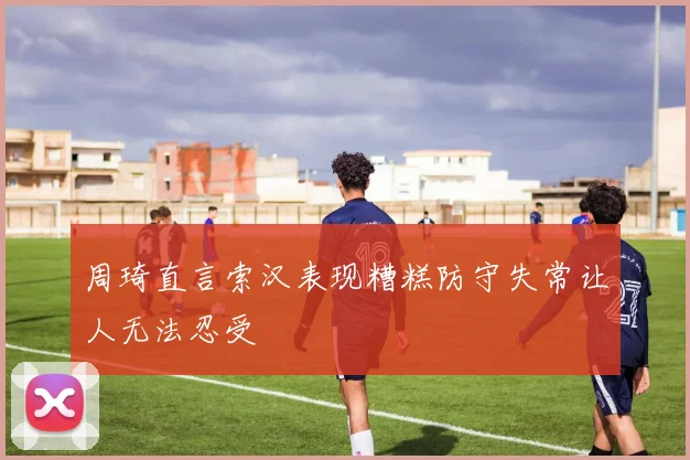周琦直言索汉表现糟糕防守失常让人无法忍受