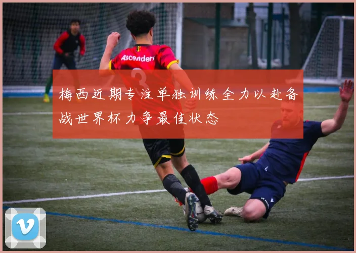 梅西近期专注单独训练全力以赴备战世界杯力争最佳状态