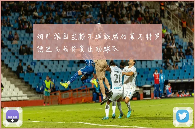 姆巴佩因左膝不适缺席对莱万特罗德里戈或将复出助球队