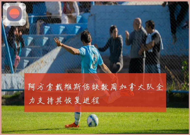 阿方索戴维斯伤缺数周加拿大队全力支持其恢复进程