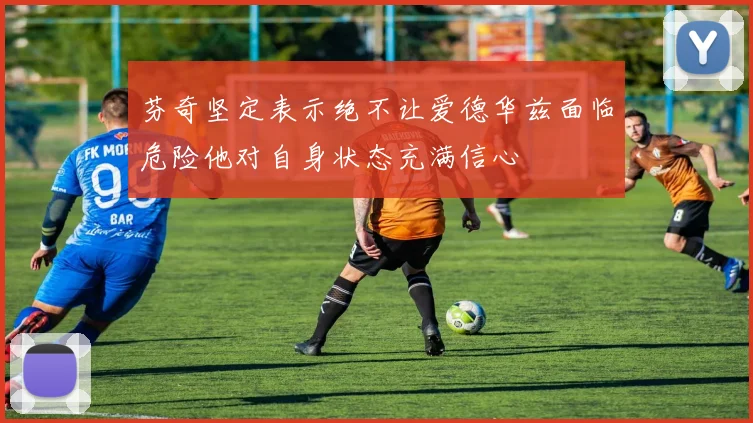 芬奇坚定表示绝不让爱德华兹面临危险他对自身状态充满信心