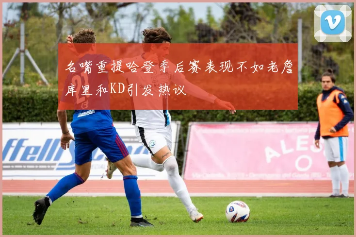 名嘴重提哈登季后赛表现不如老詹库里和KD引发热议