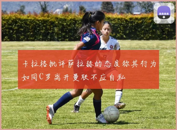 卡拉格批评萨拉赫的态度称其行为如同C罗离开曼联不应自私