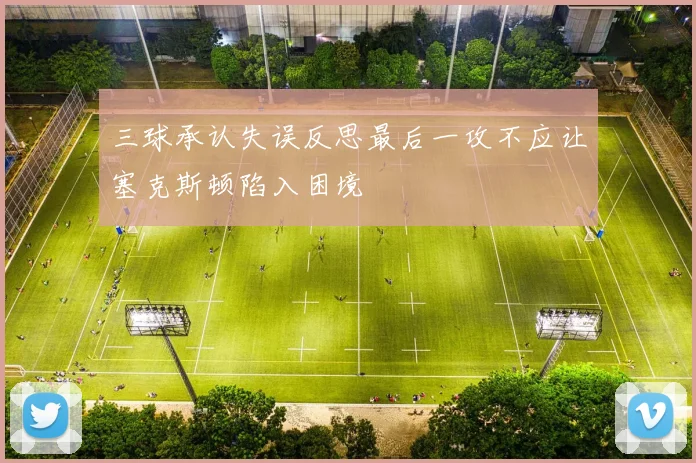 三球承认失误反思最后一攻不应让塞克斯顿陷入困境