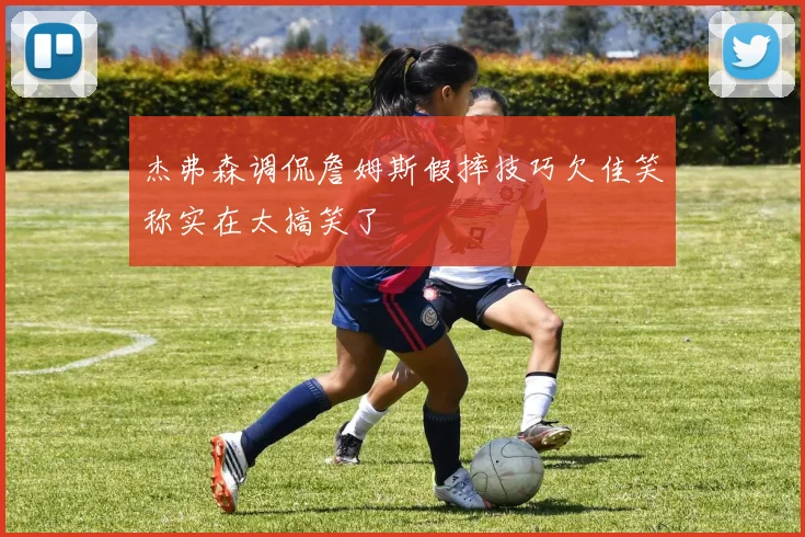 杰弗森调侃詹姆斯假摔技巧欠佳笑称实在太搞笑了
